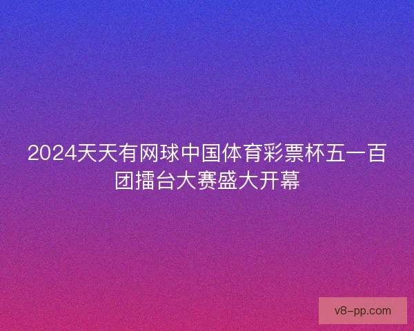 2024天天有网球中国体育彩票杯五一百团擂台大赛盛大开幕