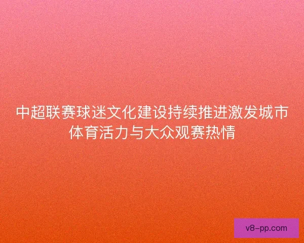 中超联赛球迷文化建设持续推进激发城市体育活力与大众观赛热情